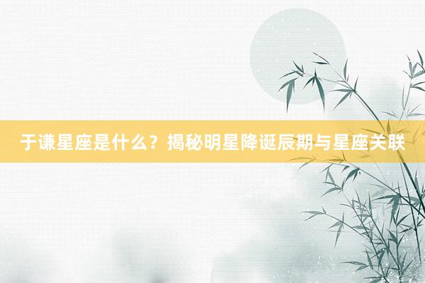 于谦星座是什么?揭秘明星降诞辰期与星座关联