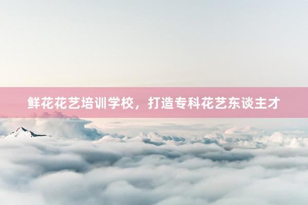 鲜花花艺培训学校，打造专科花艺东谈主才