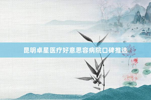 昆明卓星医疗好意思容病院口碑推选