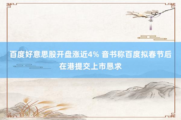 百度好意思股开盘涨近4% 音书称百度拟春节后在港提交上市恳求