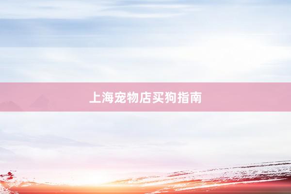 上海宠物店买狗指南